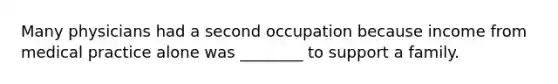 Many physicians had a second occupation because income from medical practice alone was ________ to support a family.