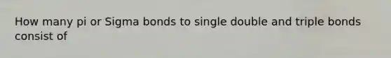 How many pi or Sigma bonds to single double and triple bonds consist of