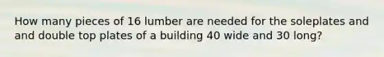 How many pieces of 16 lumber are needed for the soleplates and and double top plates of a building 40 wide and 30 long?