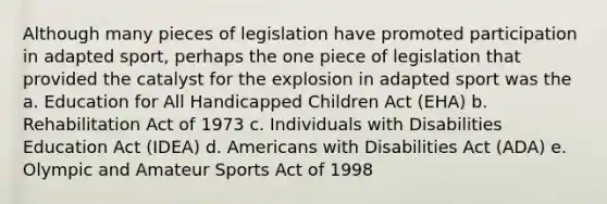 Although many pieces of legislation have promoted participation in adapted sport, perhaps the one piece of legislation that provided the catalyst for the explosion in adapted sport was the a. Education for All Handicapped Children Act (EHA) b. Rehabilitation Act of 1973 c. Individuals with Disabilities Education Act (IDEA) d. Americans with Disabilities Act (ADA) e. Olympic and Amateur Sports Act of 1998