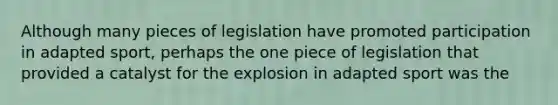 Although many pieces of legislation have promoted participation in adapted sport, perhaps the one piece of legislation that provided a catalyst for the explosion in adapted sport was the