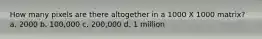 How many pixels are there altogether in a 1000 X 1000 matrix? a. 2000 b. 100,000 c. 200,000 d. 1 million