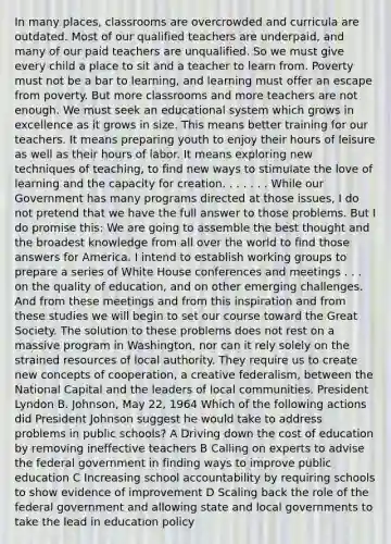 In many places, classrooms are overcrowded and curricula are outdated. Most of our qualified teachers are underpaid, and many of our paid teachers are unqualified. So we must give every child a place to sit and a teacher to learn from. Poverty must not be a bar to learning, and learning must offer an escape from poverty. But more classrooms and more teachers are not enough. We must seek an educational system which grows in excellence as it grows in size. This means better training for our teachers. It means preparing youth to enjoy their hours of leisure as well as their hours of labor. It means exploring new techniques of teaching, to find new ways to stimulate the love of learning and the capacity for creation. . . . . . . While our Government has many programs directed at those issues, I do not pretend that we have the full answer to those problems. But I do promise this: We are going to assemble the best thought and the broadest knowledge from all over the world to find those answers for America. I intend to establish working groups to prepare a series of White House conferences and meetings . . . on the quality of education, and on other emerging challenges. And from these meetings and from this inspiration and from these studies we will begin to set our course toward the Great Society. The solution to these problems does not rest on a massive program in Washington, nor can it rely solely on the strained resources of local authority. They require us to create new concepts of cooperation, a creative federalism, between the National Capital and the leaders of local communities. President Lyndon B. Johnson, May 22, 1964 Which of the following actions did President Johnson suggest he would take to address problems in public schools? A Driving down the cost of education by removing ineffective teachers B Calling on experts to advise the federal government in finding ways to improve public education C Increasing school accountability by requiring schools to show evidence of improvement D Scaling back the role of the federal government and allowing state and local governments to take the lead in education policy