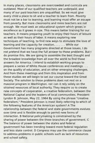 In many places, classrooms are overcrowded and curricula are outdated. Most of our qualified teachers are underpaid, and many of our paid teachers are unqualified. So we must give every child a place to sit and a teacher to learn from. Poverty must not be a bar to learning, and learning must offer an escape from poverty. But more classrooms and more teachers are not enough. We must seek an educational system which grows in excellence as it grows in size. This means better training for our teachers. It means preparing youth to enjoy their hours of leisure as well as their hours of labor. It means exploring new techniques of teaching, to find new ways to stimulate the love of learning and the capacity for creation. . . . . . . While our Government has many programs directed at those issues, I do not pretend that we have the full answer to those problems. But I do promise this: We are going to assemble the best thought and the broadest knowledge from all over the world to find those answers for America. I intend to establish working groups to prepare a series of White House conferences and meetings . . . on the quality of education, and on other emerging challenges. And from these meetings and from this inspiration and from these studies we will begin to set our course toward the Great Society. The solution to these problems does not rest on a massive program in Washington, nor can it rely solely on the strained resources of local authority. They require us to create new concepts of cooperation, a creative federalism, between the National Capital and the leaders of local communities. President Lyndon B. Johnson, May 22, 1964 By using the phrase "creative federalism," President Johnson is most likely referring to which of the following features of the American system? A The relationship between the federal and state governments evolves over time and is flexible enough to permit new forms of interaction. B National policymaking is constrained by the sharing of power between the three branches of government. C The balance of power between the states and federal government has been trending toward more federal regulation and less state control. D Congress may use the commerce clause to address problems in public schools such as lack of resources and school safety.