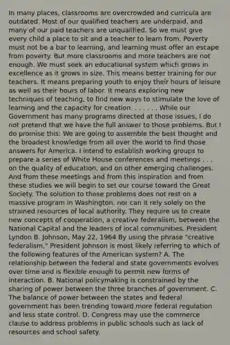 In many places, classrooms are overcrowded and curricula are outdated. Most of our qualified teachers are underpaid, and many of our paid teachers are unqualified. So we must give every child a place to sit and a teacher to learn from. Poverty must not be a bar to learning, and learning must offer an escape from poverty. But more classrooms and more teachers are not enough. We must seek an educational system which grows in excellence as it grows in size. This means better training for our teachers. It means preparing youth to enjoy their hours of leisure as well as their hours of labor. It means exploring new techniques of teaching, to find new ways to stimulate the love of learning and the capacity for creation. . . . . . . While our Government has many programs directed at those issues, I do not pretend that we have the full answer to those problems. But I do promise this: We are going to assemble the best thought and the broadest knowledge from all over the world to find those answers for America. I intend to establish working groups to prepare a series of White House conferences and meetings . . . on the quality of education, and on other emerging challenges. And from these meetings and from this inspiration and from these studies we will begin to set our course toward the Great Society. The solution to these problems does not rest on a massive program in Washington, nor can it rely solely on the strained resources of local authority. They require us to create new concepts of cooperation, a creative federalism, between the National Capital and the leaders of local communities. President Lyndon B. Johnson, May 22, 1964 By using the phrase "creative federalism," President Johnson is most likely referring to which of the following features of the American system? A. The relationship between the federal and state governments evolves over time and is flexible enough to permit new forms of interaction. B. National policymaking is constrained by the sharing of power between the three branches of government. C. The balance of power between the states and federal government has been trending toward more federal regulation and less state control. D. Congress may use the commerce clause to address problems in public schools such as lack of resources and school safety.