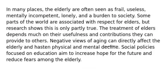 In many places, the elderly are often seen as frail, useless, mentally incompetent, lonely, and a burden to society. Some parts of the world are associated with respect for elders, but research shows this is only partly true. The treatment of elders depends much on their usefulness and contributions they can provide to others. Negative views of aging can directly affect the elderly and hasten physical and mental decline. Social policies focused on education aim to increase hope for the future and reduce fears among the elderly.