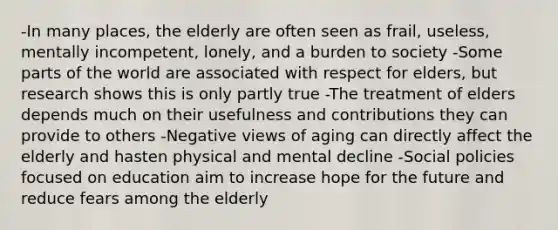 -In many places, the elderly are often seen as frail, useless, mentally incompetent, lonely, and a burden to society -Some parts of the world are associated with respect for elders, but research shows this is only partly true -The treatment of elders depends much on their usefulness and contributions they can provide to others -Negative views of aging can directly affect the elderly and hasten physical and mental decline -Social policies focused on education aim to increase hope for the future and reduce fears among the elderly