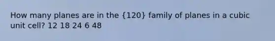 How many planes are in the (120) family of planes in a cubic unit cell? 12 18 24 6 48