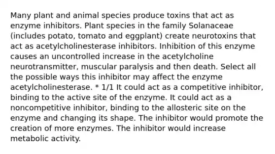 Many plant and animal species produce toxins that act as enzyme inhibitors. Plant species in the family Solanaceae (includes potato, tomato and eggplant) create neurotoxins that act as acetylcholinesterase inhibitors. Inhibition of this enzyme causes an uncontrolled increase in the acetylcholine neurotransmitter, muscular paralysis and then death. Select all the possible ways this inhibitor may affect the enzyme acetylcholinesterase. * 1/1 It could act as a competitive inhibitor, binding to the active site of the enzyme. It could act as a noncompetitive inhibitor, binding to the allosteric site on the enzyme and changing its shape. The inhibitor would promote the creation of more enzymes. The inhibitor would increase metabolic activity.