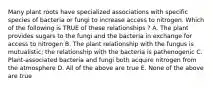 Many plant roots have specialized associations with specific species of bacteria or fungi to increase access to nitrogen. Which of the following is TRUE of these relationships ? A. The plant provides sugars to the fungi and the bacteria in exchange for access to nitrogen B. The plant relationship with the fungus is mutualistic; the relationship with the bacteria is pathenogenic C. Plant-associated bacteria and fungi both acquire nitrogen from the atmosphere D. All of the above are true E. None of the above are true