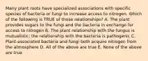 Many plant roots have specialized associations with specific species of bacteria or fungi to increase access to nitrogen. Which of the following is TRUE of these relationships? A. The plant provides sugars to the fungi and the bacteria in exchange for access to nitrogen B. The plant relationship with the fungus is mutualistic; the relationship with the bacteria is pathogenic C. Plant-associated bacteria and fungi both acquire nitrogen from the atmosphere D. All of the above are true E. None of the above are true