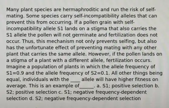 Many plant species are hermaphroditic and run the risk of self-mating. Some species carry self-incompatibility alleles that can prevent this from occurring. If a pollen grain with self-incompatibility allele S1 lands on a stigma that also carries the S1 allele the pollen will not germinate and fertilization does not occur. Thus, this mechanism not only prevents selfing, but also has the unfortunate effect of preventing mating with any other plant that carries the same allele. However, if the pollen lands on a stigma of a plant with a different allele, fertilization occurs. Imagine a population of plants in which the allele frequency of S1=0.9 and the allele frequency of S2=0.1. All other things being equal, individuals with the ____ allele will have higher fitness on average. This is an example of______. a. S1; positive selection b. S2; positive selection c. S1; negative frequency-dependent selection d. S2; negative frequency-dependent selection