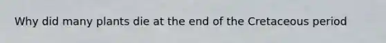 Why did many plants die at the end of the Cretaceous period