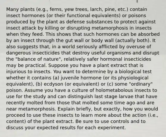 Many plants (e.g., ferns, yew trees, larch, pine, etc.) contain insect hormones (or their functional equivalents) or poisons produced by the plant as defense substances to protect against insect attack by killing or disrupting metamorphosis in insects when they feed. This shows that such hormones can be absorbed by an insect through the gut wall or body wall (actually both). It also suggests that, in a world seriously afflicted by overuse of dangerous insecticides that destroy useful organisms and disrupt the "balance of nature", relatively safer hormonal insecticides may be practical. Suppose you have a plant extract that is injurious to insects. You want to determine by a biological test whether it contains (a) juvenile hormone (or its physiological equivalent), (b) ecdyson (or equivalent) or (c) some "ordinary" poison. Assume you have a culture of holometabolous insects to use for the study and can distinguish last stage larvae that have recently molted from those that molted some time ago and are near metamorphosis. Explain briefly, but exactly, how you would proceed to use these insects to learn more about the action (i.e., content) of the plant extract. Be sure to use controls and to discuss your expected results for each experiment.