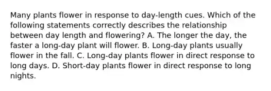 Many plants flower in response to day-length cues. Which of the following statements correctly describes the relationship between day length and flowering? A. The longer the day, the faster a long-day plant will flower. B. Long-day plants usually flower in the fall. C. Long-day plants flower in direct response to long days. D. Short-day plants flower in direct response to long nights.