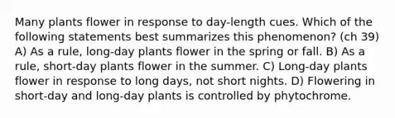 Many plants flower in response to day-length cues. Which of the following statements best summarizes this phenomenon? (ch 39) A) As a rule, long-day plants flower in the spring or fall. B) As a rule, short-day plants flower in the summer. C) Long-day plants flower in response to long days, not short nights. D) Flowering in short-day and long-day plants is controlled by phytochrome.