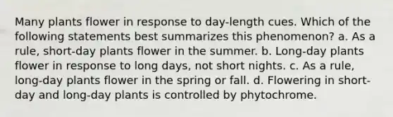 Many plants flower in response to day-length cues. Which of the following statements best summarizes this phenomenon? a. As a rule, short-day plants flower in the summer. b. Long-day plants flower in response to long days, not short nights. c. As a rule, long-day plants flower in the spring or fall. d. Flowering in short-day and long-day plants is controlled by phytochrome.