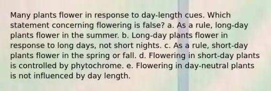 Many plants flower in response to day-length cues. Which statement concerning flowering is false? a. As a rule, long-day plants flower in the summer. b. Long-day plants flower in response to long days, not short nights. c. As a rule, short-day plants flower in the spring or fall. d. Flowering in short-day plants is controlled by phytochrome. e. Flowering in day-neutral plants is not influenced by day length.