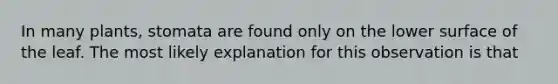 In many plants, stomata are found only on the lower surface of the leaf. The most likely explanation for this observation is that