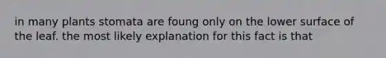 in many plants stomata are foung only on the lower surface of the leaf. the most likely explanation for this fact is that