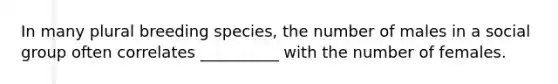 In many plural breeding species, the number of males in a social group often correlates __________ with the number of females.