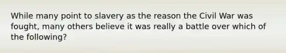 While many point to slavery as the reason the Civil War was fought, many others believe it was really a battle over which of the following?