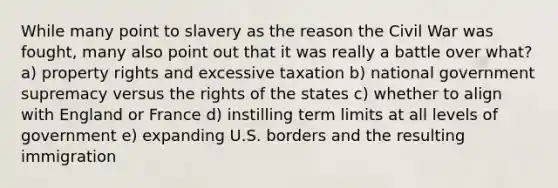 While many point to slavery as the reason the Civil War was fought, many also point out that it was really a battle over what? a) property rights and excessive taxation b) national government supremacy versus the rights of the states c) whether to align with England or France d) instilling term limits at all levels of government e) expanding U.S. borders and the resulting immigration