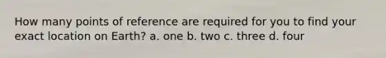 How many points of reference are required for you to find your exact location on Earth? a. one b. two c. three d. four