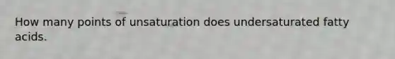 How many points of unsaturation does undersaturated fatty acids.