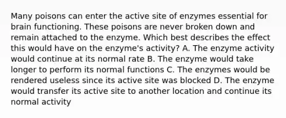 Many poisons can enter the active site of enzymes essential for brain functioning. These poisons are never broken down and remain attached to the enzyme. Which best describes the effect this would have on the enzyme's activity? A. The enzyme activity would continue at its normal rate B. The enzyme would take longer to perform its normal functions C. The enzymes would be rendered useless since its active site was blocked D. The enzyme would transfer its active site to another location and continue its normal activity