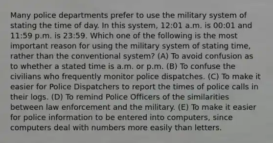 Many police departments prefer to use the military system of stating the time of day. In this system, 12:01 a.m. is 00:01 and 11:59 p.m. is 23:59. Which one of the following is the most important reason for using the military system of stating time, rather than the conventional system? (A) To avoid confusion as to whether a stated time is a.m. or p.m. (B) To confuse the civilians who frequently monitor police dispatches. (C) To make it easier for Police Dispatchers to report the times of police calls in their logs. (D) To remind Police Officers of the similarities between law enforcement and the military. (E) To make it easier for police information to be entered into computers, since computers deal with numbers more easily than letters.