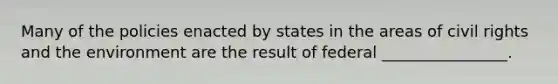 Many of the policies enacted by states in the areas of civil rights and the environment are the result of federal ________________.