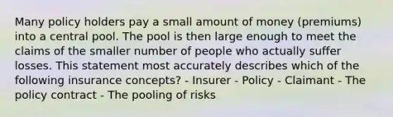 Many policy holders pay a small amount of money (premiums) into a central pool. The pool is then large enough to meet the claims of the smaller number of people who actually suffer losses. This statement most accurately describes which of the following insurance concepts? - Insurer - Policy - Claimant - The policy contract - The pooling of risks