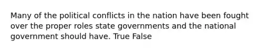 Many of the political conflicts in the nation have been fought over the proper roles state governments and the national government should have. True False