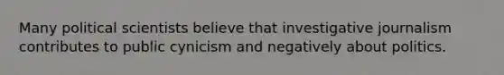 Many political scientists believe that investigative journalism contributes to public cynicism and negatively about politics.