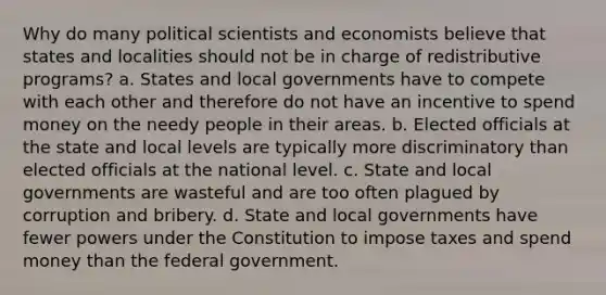 Why do many political scientists and economists believe that states and localities should not be in charge of redistributive programs? a. States and local governments have to compete with each other and therefore do not have an incentive to spend money on the needy people in their areas. b. Elected officials at the state and local levels are typically more discriminatory than elected officials at the national level. c. State and local governments are wasteful and are too often plagued by corruption and bribery. d. State and local governments have fewer powers under the Constitution to impose taxes and spend money than the federal government.