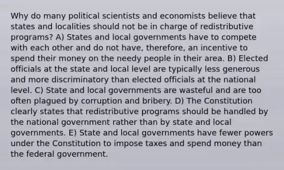 Why do many political scientists and economists believe that states and localities should not be in charge of redistributive programs? A) States and local governments have to compete with each other and do not have, therefore, an incentive to spend their money on the needy people in their area. B) Elected officials at the state and local level are typically less generous and more discriminatory than elected officials at the national level. C) State and local governments are wasteful and are too often plagued by corruption and bribery. D) The Constitution clearly states that redistributive programs should be handled by the national government rather than by state and local governments. E) State and local governments have fewer powers under the Constitution to impose taxes and spend money than the federal government.