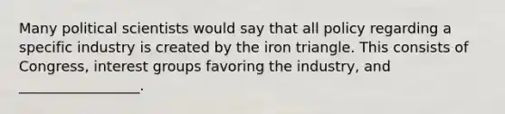 Many political scientists would say that all policy regarding a specific industry is created by the iron triangle. This consists of Congress, interest groups favoring the industry, and _________________.