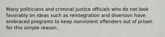 Many politicians and criminal justice officials who do not look favorably on ideas such as reintegration and diversion have embraced programs to keep nonviolent offenders out of prison for this simple reason.