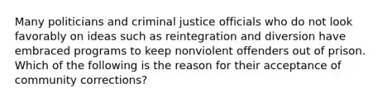 Many politicians and criminal justice officials who do not look favorably on ideas such as reintegration and diversion have embraced programs to keep nonviolent offenders out of prison. Which of the following is the reason for their acceptance of community corrections?