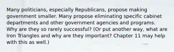 Many politicians, especially Republicans, propose making government smaller. Many propose eliminating specific cabinet departments and other government agencies and programs. Why are they so rarely successful? (Or put another way, what are Iron Triangles and why are they important? Chapter 11 may help with this as well.)