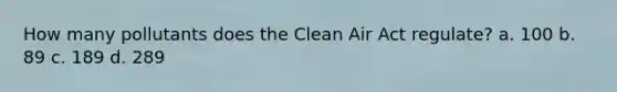 How many pollutants does the Clean Air Act regulate? a. 100 b. 89 c. 189 d. 289