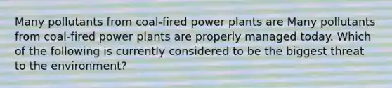 Many pollutants from coal-fired power plants are Many pollutants from coal-fired power plants are properly managed today. Which of the following is currently considered to be the biggest threat to the environment?