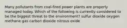 Many pollutants from coal-fired power plants are properly managed today. Which of the following is currently considered to be the biggest threat to the environment? sulfur dioxide oxygen methane gas carbon dioxide nitrous oxide