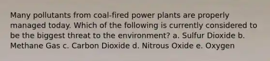 Many pollutants from coal-fired power plants are properly managed today. Which of the following is currently considered to be the biggest threat to the environment? a. Sulfur Dioxide b. Methane Gas c. Carbon Dioxide d. Nitrous Oxide e. Oxygen