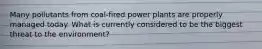 Many pollutants from coal-fired power plants are properly managed today. What is currently considered to be the biggest threat to the environment?
