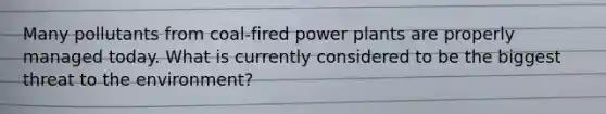 Many pollutants from coal-fired power plants are properly managed today. What is currently considered to be the biggest threat to the environment?