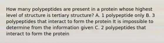 How many polypeptides are present in a protein whose highest level of structure is tertiary structure? A. 1 polypeptide only B. 3 polypeptides that interact to form the protein It is impossible to determine from the information given C. 2 polypeptides that interact to form the protein