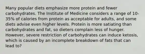 Many popular diets emphasize more protein and fewer carbohydrates. The Institute of Medicine considers a range of 10-35% of calories from protein as acceptable for adults, and some diets advise even higher levels. Protein is more satiating than carbohydrates and fat, so dieters complain less of hunger. However, severe restriction of carbohydrates can induce ketosis, which is caused by an incomplete breakdown of fats that can lead to?