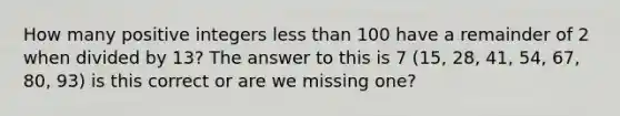 How many positive integers less than 100 have a remainder of 2 when divided by 13? The answer to this is 7 (15, 28, 41, 54, 67, 80, 93) is this correct or are we missing one?